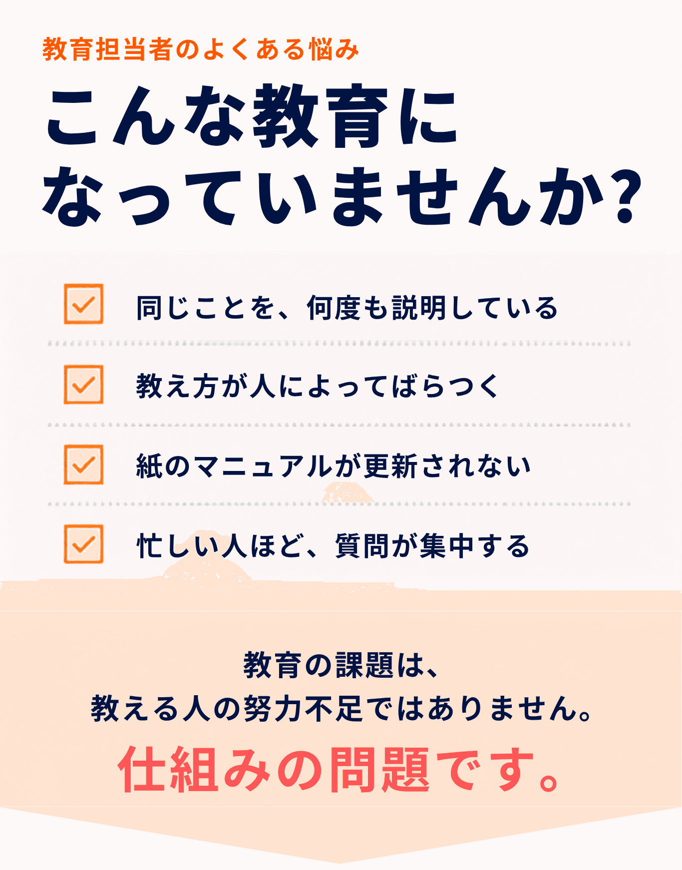 教育担当者のよくある悩み。こんな教育になっていませんか？同じことを、何度も説明している。教え方が人によってばらつく。紙のマニュアルが更新されない。忙しい人ほど、質問が集中する。教育の課題は、教える人の努力不足ではありません。仕組みの問題です。