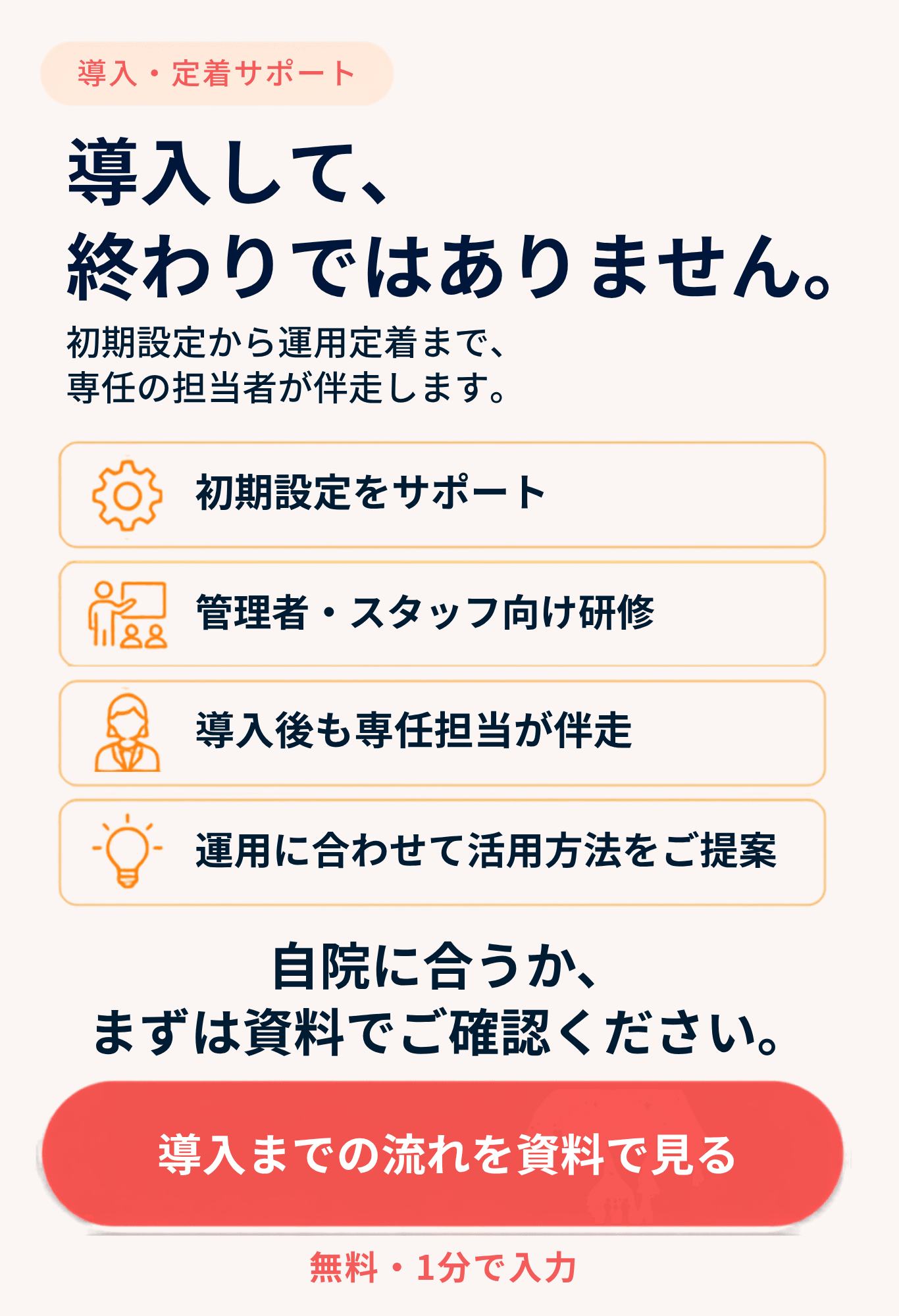 導入・定着サポート。導入して、終わりではありません。初期設定から運用定着まで、専任の担当者が伴走します。初期設定をサポート。管理者・スタッフ向け研修。導入後も専任担当が伴走。運用に合わせて活用方法をご提案。自院に合うか、まずは資料でご確認ください。無料・1分で入力。